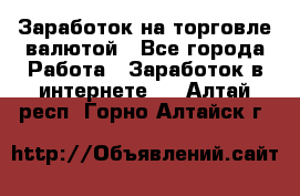 Заработок на торговле валютой - Все города Работа » Заработок в интернете   . Алтай респ.,Горно-Алтайск г.